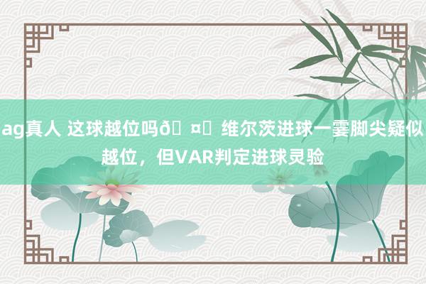ag真人 这球越位吗🤔维尔茨进球一霎脚尖疑似越位，但VAR判定进球灵验