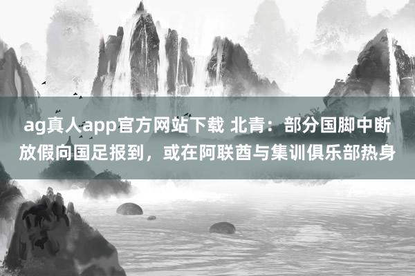 ag真人app官方网站下载 北青：部分国脚中断放假向国足报到，或在阿联酋与集训俱乐部热身