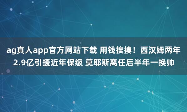 ag真人app官方网站下载 用钱挨揍！西汉姆两年2.9亿引援近年保级 莫耶斯离任后半年一换帅