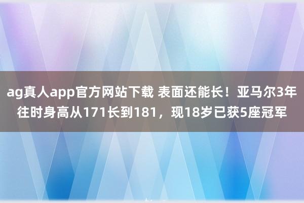 ag真人app官方网站下载 表面还能长！亚马尔3年往时身高从171长到181，现18岁已获5座冠军