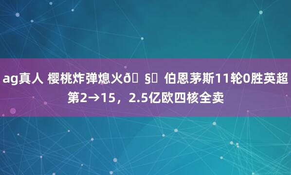 ag真人 樱桃炸弹熄火🧊伯恩茅斯11轮0胜英超第2→15，2.5亿欧四核全卖