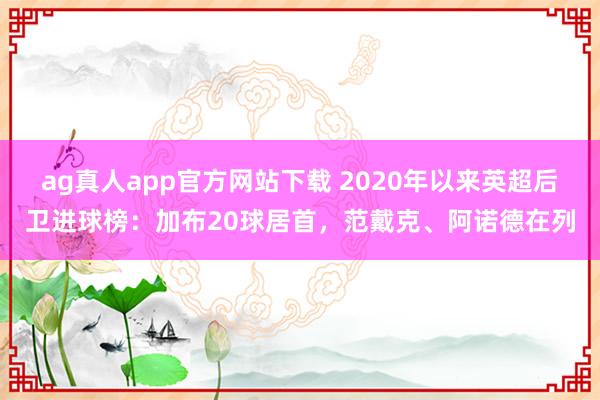 ag真人app官方网站下载 2020年以来英超后卫进球榜：加布20球居首，范戴克、阿诺德在列
