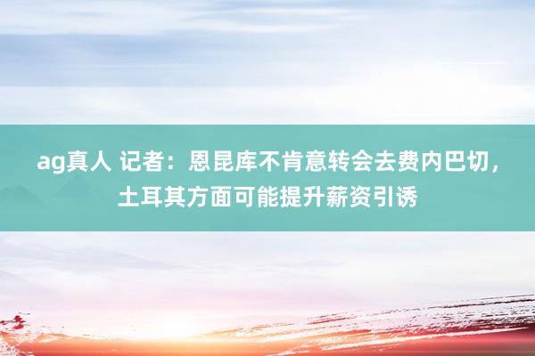 ag真人 记者：恩昆库不肯意转会去费内巴切，土耳其方面可能提升薪资引诱