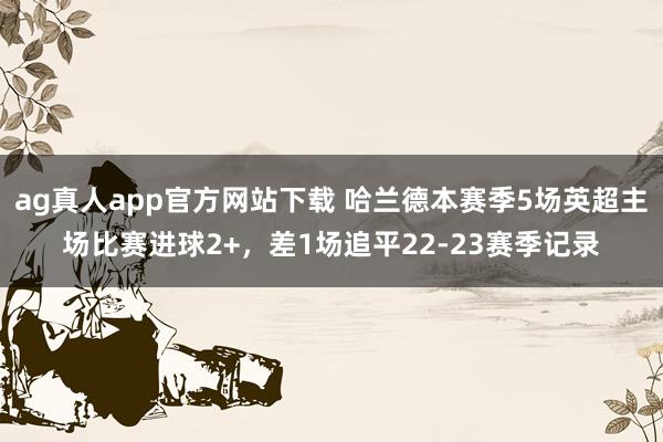 ag真人app官方网站下载 哈兰德本赛季5场英超主场比赛进球2+，差1场追平22-23赛季记录