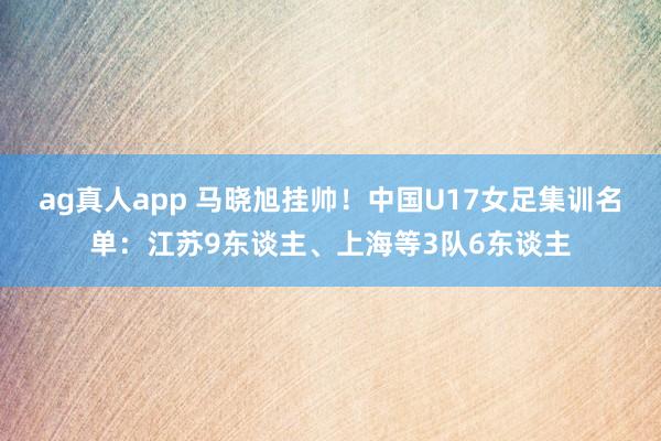 ag真人app 马晓旭挂帅！中国U17女足集训名单：江苏9东谈主、上海等3队6东谈主