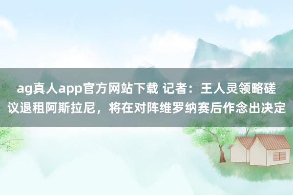 ag真人app官方网站下载 记者：王人灵领略磋议退租阿斯拉尼，将在对阵维罗纳赛后作念出决定