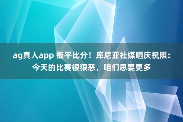 ag真人app 扳平比分！库尼亚社媒晒庆祝照：今天的比赛很狠恶，咱们思要更多