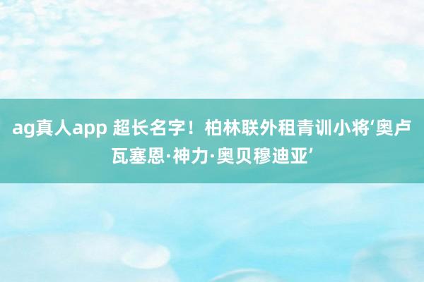 ag真人app 超长名字！柏林联外租青训小将‘奥卢瓦塞恩·神力·奥贝穆迪亚’