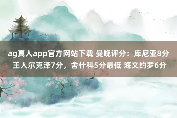 ag真人app官方网站下载 曼晚评分：库尼亚8分 王人尔克泽7分，舍什科5分最低 海文约罗6分