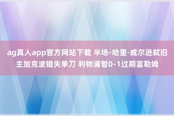 ag真人app官方网站下载 半场-哈里·威尔逊弑旧主加克波错失单刀 利物浦暂0-1过期富勒姆