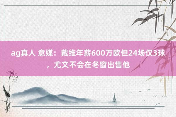 ag真人 意媒：戴维年薪600万欧但24场仅3球，尤文不会在冬窗出售他