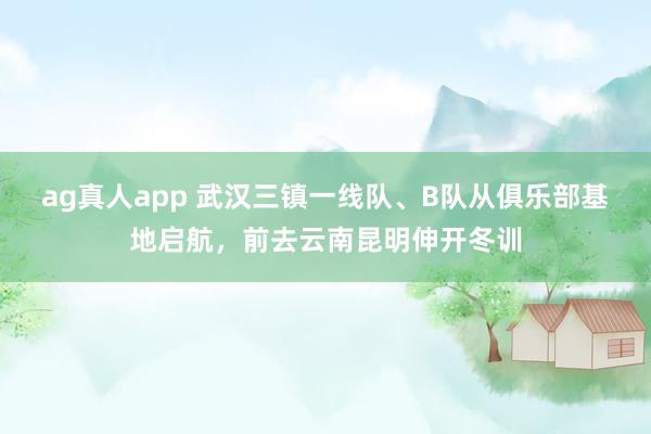 ag真人app 武汉三镇一线队、B队从俱乐部基地启航，前去云南昆明伸开冬训
