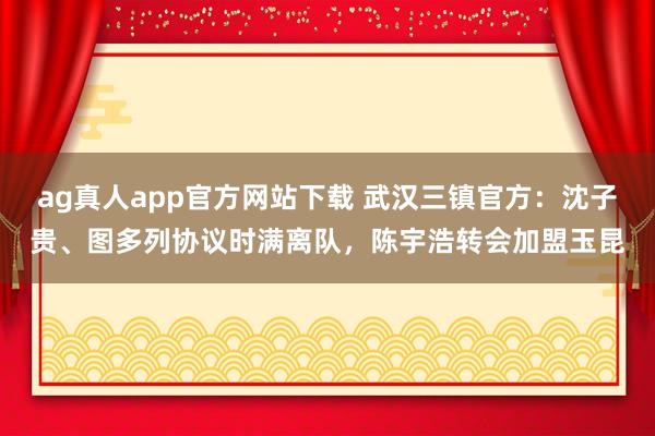ag真人app官方网站下载 武汉三镇官方：沈子贵、图多列协议时满离队，陈宇浩转会加盟玉昆
