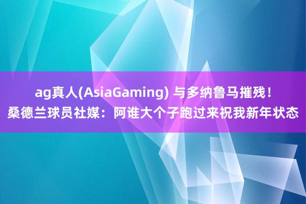 ag真人(AsiaGaming) 与多纳鲁马摧残！桑德兰球员社媒：阿谁大个子跑过来祝我新年状态