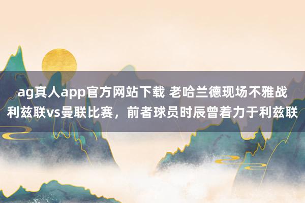 ag真人app官方网站下载 老哈兰德现场不雅战利兹联vs曼联比赛，前者球员时辰曾着力于利兹联