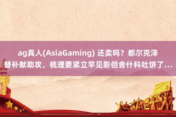 ag真人(AsiaGaming) 还卖吗？都尔克泽替补献助攻，梳理要紧立竿见影但舍什科吐饼了…