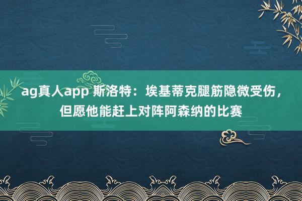 ag真人app 斯洛特：埃基蒂克腿筋隐微受伤，但愿他能赶上对阵阿森纳的比赛