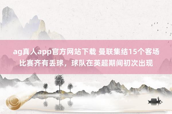 ag真人app官方网站下载 曼联集结15个客场比赛齐有丢球，球队在英超期间初次出现