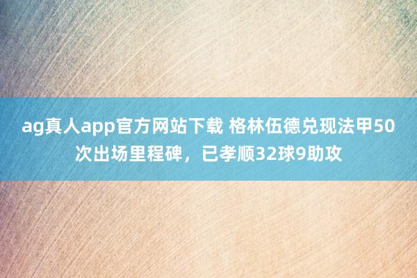 ag真人app官方网站下载 格林伍德兑现法甲50次出场里程碑，已孝顺32球9助攻