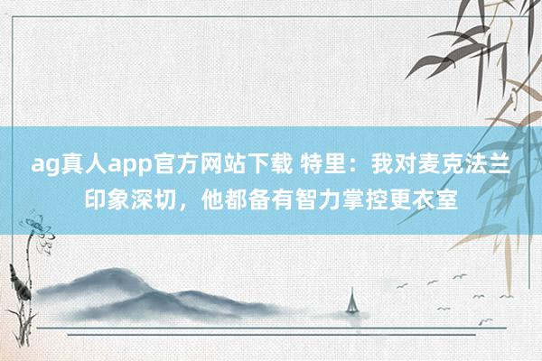 ag真人app官方网站下载 特里：我对麦克法兰印象深切，他都备有智力掌控更衣室