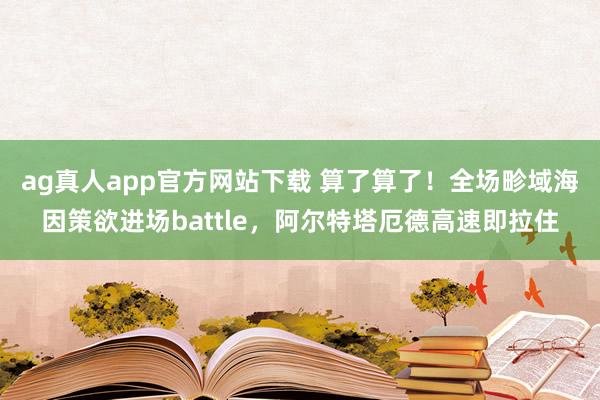 ag真人app官方网站下载 算了算了！全场畛域海因策欲进场battle，阿尔特塔厄德高速即拉住