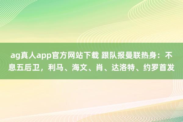 ag真人app官方网站下载 跟队报曼联热身：不息五后卫，利马、海文、肖、达洛特、约罗首发