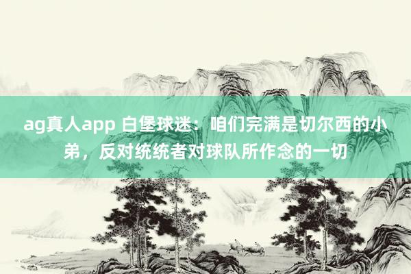 ag真人app 白堡球迷：咱们完满是切尔西的小弟，反对统统者对球队所作念的一切
