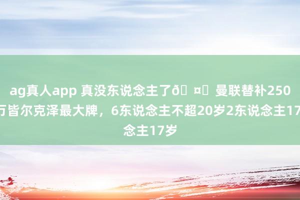 ag真人app 真没东说念主了🤕曼联替补2500万皆尔克泽最大牌，6东说念主不超20岁2东说念主17岁