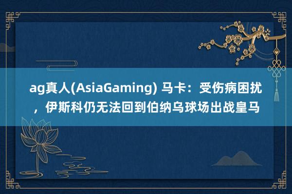 ag真人(AsiaGaming) 马卡：受伤病困扰，伊斯科仍无法回到伯纳乌球场出战皇马