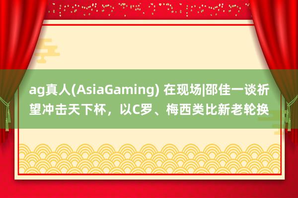 ag真人(AsiaGaming) 在现场|邵佳一谈祈望冲击天下杯，以C罗、梅西类比新老轮换