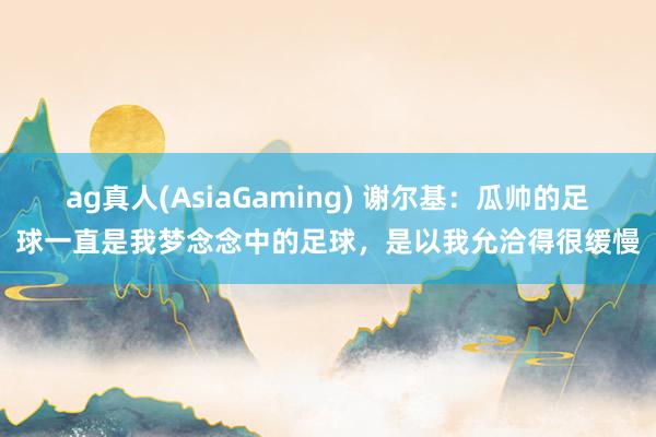ag真人(AsiaGaming) 谢尔基：瓜帅的足球一直是我梦念念中的足球，是以我允洽得很缓慢
