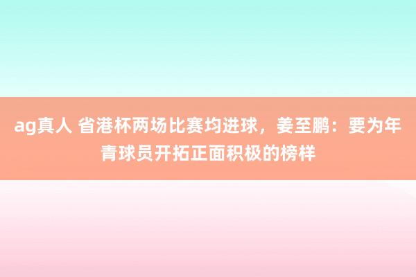 ag真人 省港杯两场比赛均进球，姜至鹏：要为年青球员开拓正面积极的榜样