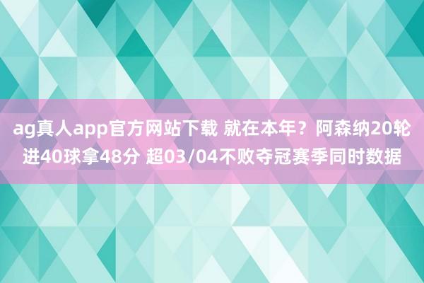 ag真人app官方网站下载 就在本年？阿森纳20轮进40球拿48分 超03/04不败夺冠赛季同时数据
