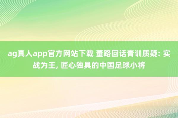 ag真人app官方网站下载 董路回话青训质疑: 实战为王， 匠心独具的中国足球小将