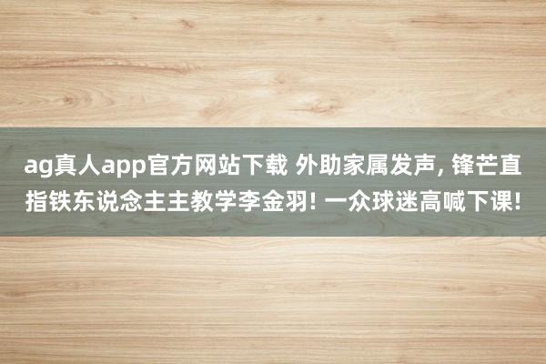 ag真人app官方网站下载 外助家属发声， 锋芒直指铁东说念主主教学李金羽! 一众球迷高喊下课!