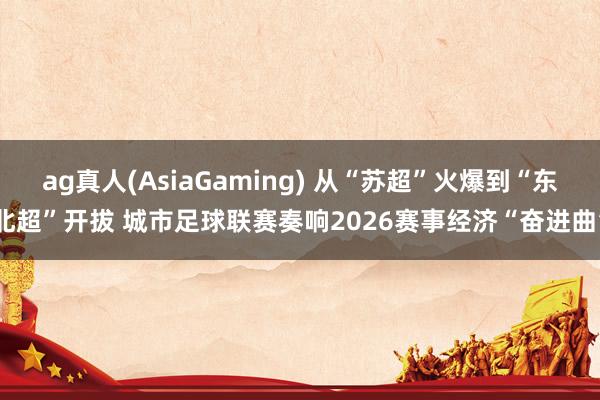 ag真人(AsiaGaming) 从“苏超”火爆到“东北超”开拔 城市足球联赛奏响2026赛事经济“奋进曲”