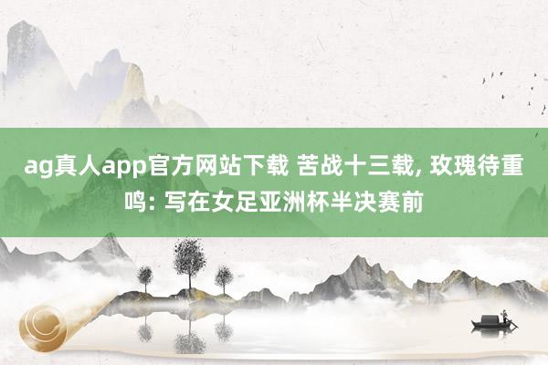 ag真人app官方网站下载 苦战十三载， 玫瑰待重鸣: 写在女足亚洲杯半决赛前