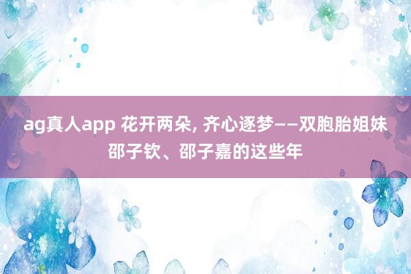 ag真人app 花开两朵， 齐心逐梦——双胞胎姐妹邵子钦、邵子嘉的这些年