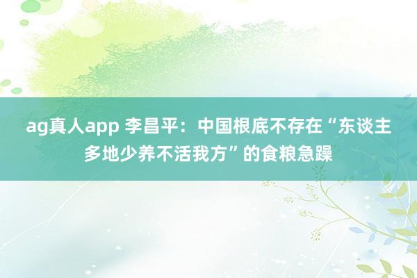 ag真人app 李昌平：中国根底不存在“东谈主多地少养不活我方”的食粮急躁