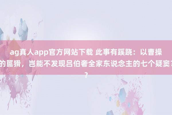 ag真人app官方网站下载 此事有蹊跷：以曹操的嚚猾，岂能不发现吕伯奢全家东说念主的七个疑窦？
