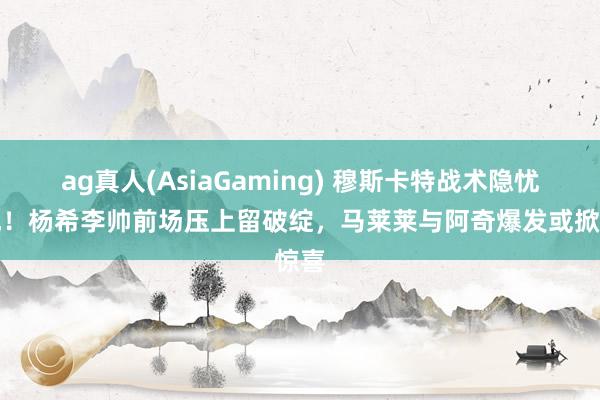 ag真人(AsiaGaming) 穆斯卡特战术隐忧显现！杨希李帅前场压上留破绽，马莱莱与阿奇爆发或掀惊喜