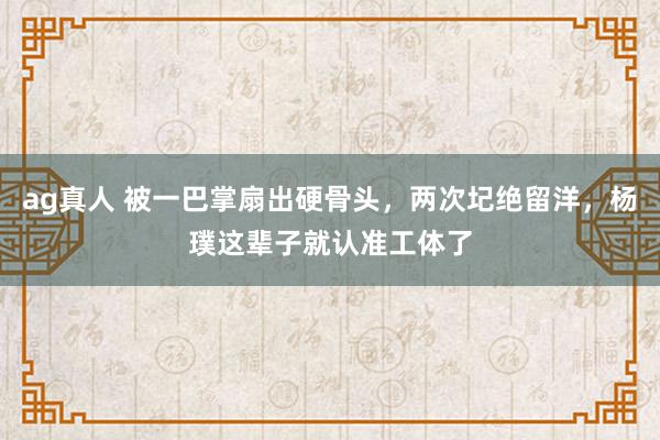ag真人 被一巴掌扇出硬骨头，两次圮绝留洋，杨璞这辈子就认准工体了
