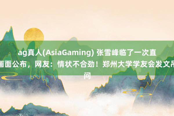 ag真人(AsiaGaming) 张雪峰临了一次直播画面公布，网友：情状不合劲！郑州大学学友会发文吊问