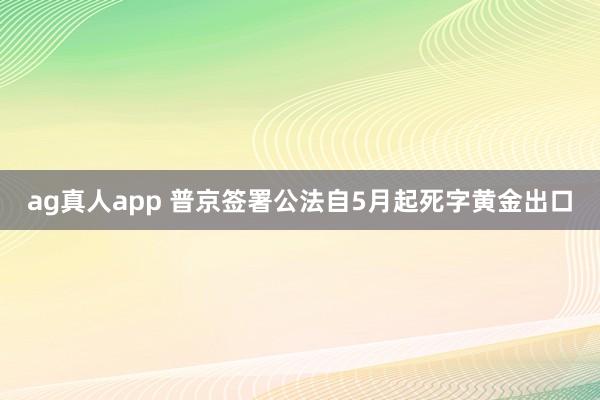 ag真人app 普京签署公法自5月起死字黄金出口