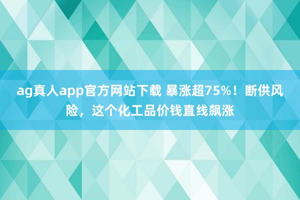 ag真人app官方网站下载 暴涨超75%！断供风险，这个化工品价钱直线飙涨