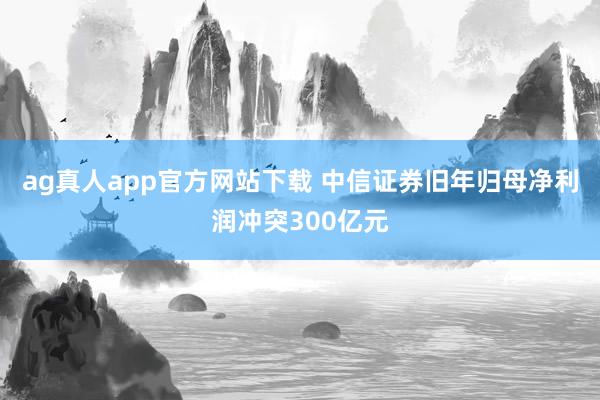 ag真人app官方网站下载 中信证券旧年归母净利润冲突300亿元