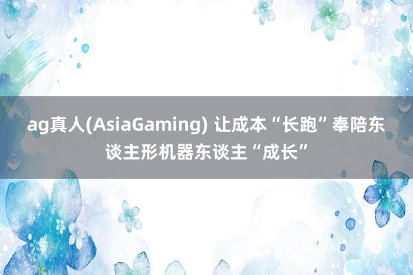 ag真人(AsiaGaming) 让成本“长跑”奉陪东谈主形机器东谈主“成长”