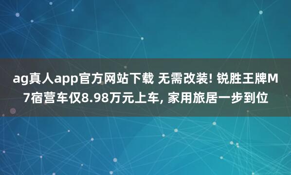 ag真人app官方网站下载 无需改装! 锐胜王牌M7宿营车仅8.98万元上车， 家用旅居一步到位