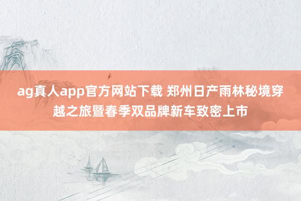 ag真人app官方网站下载 郑州日产雨林秘境穿越之旅暨春季双品牌新车致密上市