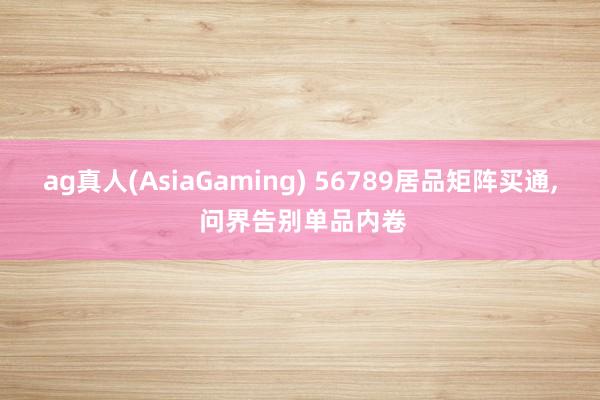 ag真人(AsiaGaming) 56789居品矩阵买通， 问界告别单品内卷